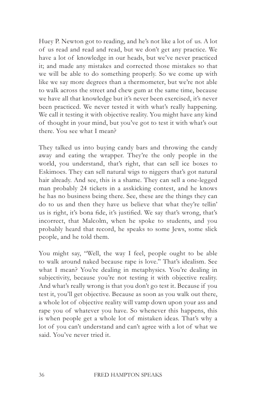 Huey P, Newton got to reading, and he’s not like a lot of us. A lot of us read and read and read, but we don’t get any practice. We have a lot of knowledge in our heads, but we’ve never practiced it; and made any mistakes and corrected those mistakes so that we will be able to do something properly. So we come up with like we say more degtees than a thermometer, but we’re not able to walk across the street and chew gum at the same time, because we have allthat knowledge but it’s never been exercised, it’s never been practiced. We never tested it with what’s really happening, We call it testing it with objective realit. You might have any kind of thought in your mind, but you’ve got to test it with what’s out there. You see what | mean?  They talked us into buying candy bars and throwing the candy away and eating the wrapper. They’re the only people in the world, you understand, that’s right, that can sell ice boses to Eskimoes. They can sell natural wigs to niggers that’s got natural hair already. And see, this is a shame. They can sell a one-legged man probably 24 tickets in a asskicking contest, and he knows he has no business being there. See, these are the things they can do to us and then they have us believe that what they’e tellin’ us s righ, it’s bona fide, it justified. We say that’s wrong, that’s incorrect, that Malcolm, when he spoke to students, and you probably heard that record, he speaks to some Jews, some slick people, and he told them.  You might say, “Well, the way 1 feel, people ought to be able to walk asound naked because rape is love.” That’s idealism. See what I mean? You’re dealing in metaphysics. You’re dealing in subjectivity, because you’re not testing it with objective reality And what’s really wrong is that you don’t go test it. Because if you test it, you’ll get objective. Because as soon as you walk out there, a whole lot of objective reality will vamp down upon your ass and £ape you of whatever you have. So whenever this happens, this is when people get a whole lot of mistaken ideas. That’s why a lot of you can’t understand and can’t agree with a lot of what we said. You’ve never tried it  36 FRED HAMPTON SPEAKS 